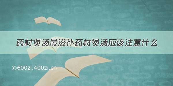 药材煲汤最滋补药材煲汤应该注意什么