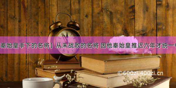 【秦始皇手下的名将】从未战败的名将 因他秦始皇推迟六年才统一中国