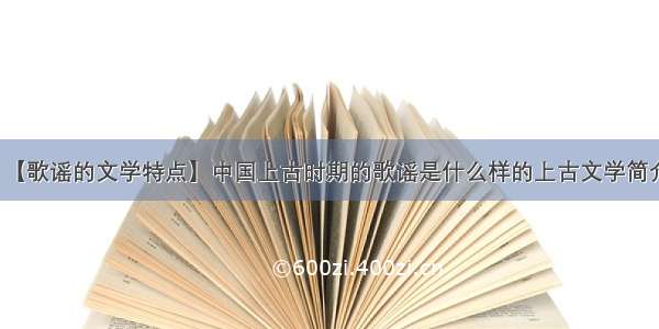 【歌谣的文学特点】中国上古时期的歌谣是什么样的上古文学简介