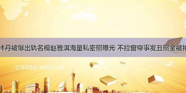 林丹被爆出轨名模赵雅淇海量私密照曝光 不拉窗帘事发丑照全被拍