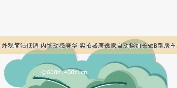 外观简洁低调 内饰动感奢华 实拍盛唐逸家自动挡加长轴B型房车