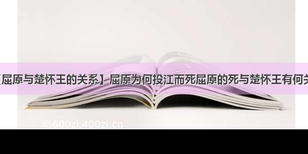 【屈原与楚怀王的关系】屈原为何投江而死屈原的死与楚怀王有何关系