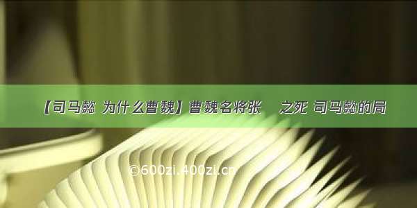 【司马懿 为什么曹魏】曹魏名将张郃之死 司马懿的局