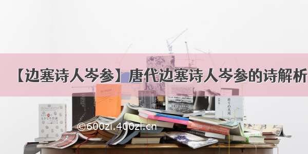 【边塞诗人岑参】唐代边塞诗人岑参的诗解析