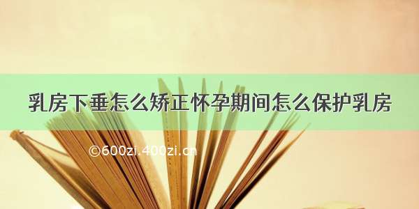 乳房下垂怎么矫正怀孕期间怎么保护乳房