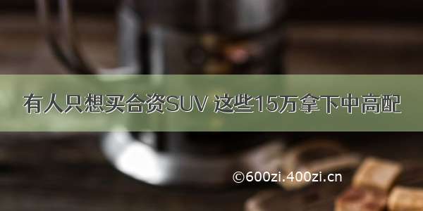 有人只想买合资SUV 这些15万拿下中高配