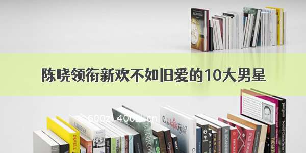 陈晓领衔新欢不如旧爱的10大男星