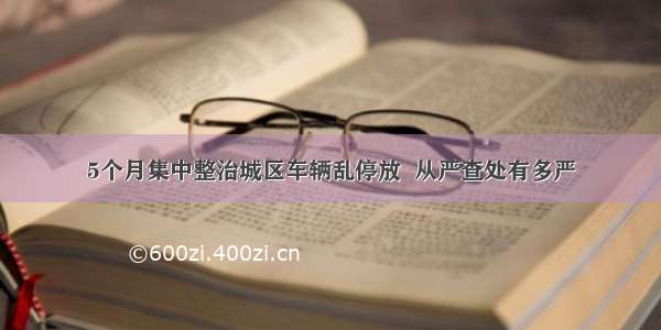 5个月集中整治城区车辆乱停放  从严查处有多严