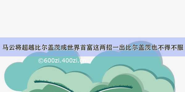 马云将超越比尔盖茨成世界首富这两招一出比尔盖茨也不得不服