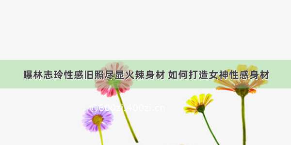 曝林志玲性感旧照尽显火辣身材 如何打造女神性感身材