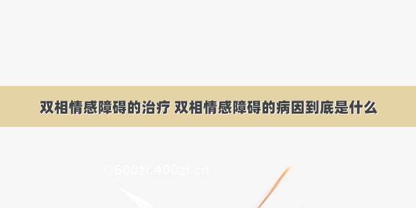 双相情感障碍的治疗 双相情感障碍的病因到底是什么