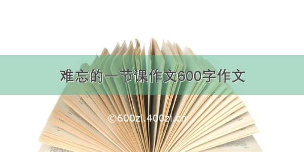 难忘的一节课作文600字作文