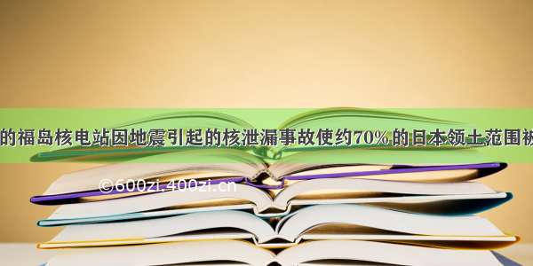 日本的福岛核电站因地震引起的核泄漏事故使约70%的日本领土范围被污染