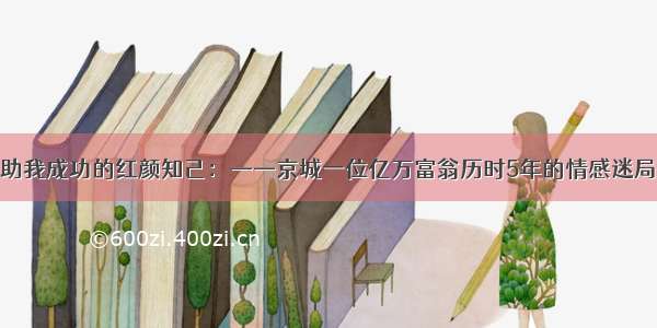 助我成功的红颜知己：——京城一位亿万富翁历时5年的情感迷局