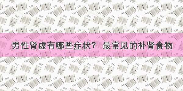 男性肾虚有哪些症状？ 最常见的补肾食物