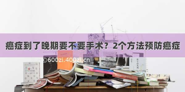 癌症到了晚期要不要手术？2个方法预防癌症