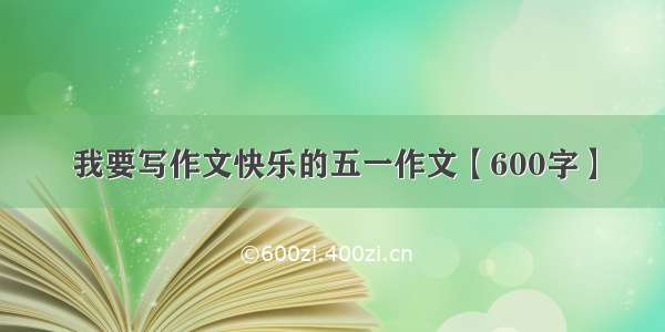 我要写作文快乐的五一作文【600字】