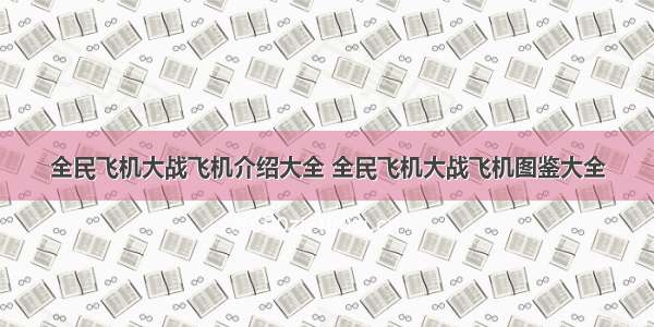 全民飞机大战飞机介绍大全 全民飞机大战飞机图鉴大全