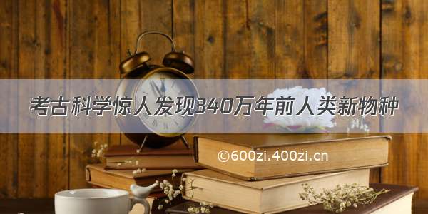 考古科学惊人发现340万年前人类新物种