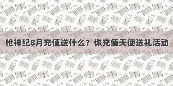 枪神纪8月充值送什么？你充值天使送礼活动