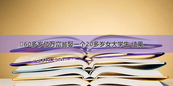 ☀60多岁亿万富翁娶一个20多岁女大学生 结果……