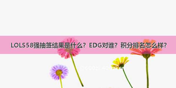 LOLS58强抽签结果是什么？EDG对谁？积分排名怎么样？