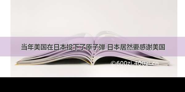 当年美国在日本投下了原子弹 日本居然要感谢美国