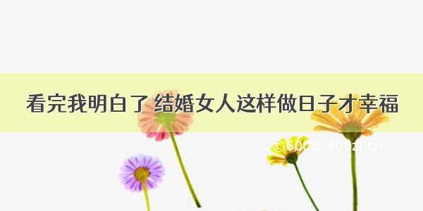 看完我明白了 结婚女人这样做日子才幸福