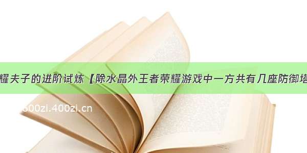 王者荣耀夫子的进阶试炼【除水晶外王者荣耀游戏中一方共有几座防御塔】答案