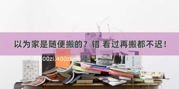 以为家是随便搬的？错 看过再搬都不迟！