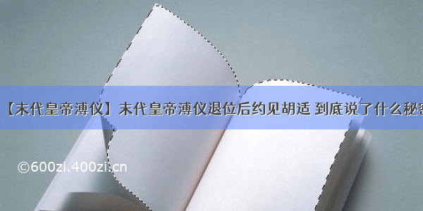 【末代皇帝溥仪】末代皇帝溥仪退位后约见胡适 到底说了什么秘密