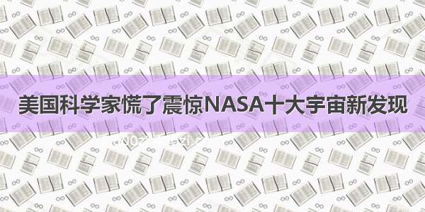 美国科学家慌了震惊NASA十大宇宙新发现