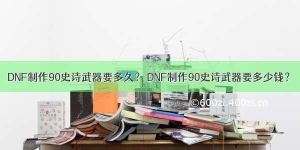 DNF制作90史诗武器要多久？ DNF制作90史诗武器要多少钱？