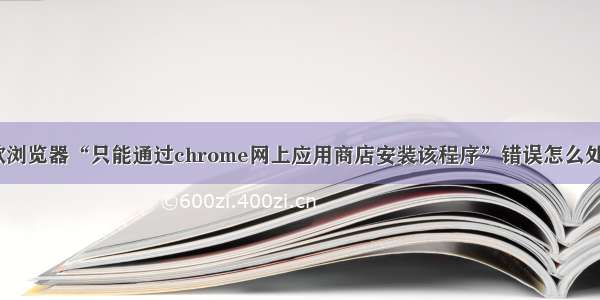 谷歌浏览器“只能通过chrome网上应用商店安装该程序”错误怎么处理？