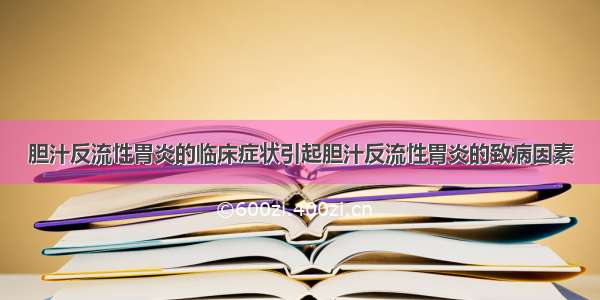 胆汁反流性胃炎的临床症状引起胆汁反流性胃炎的致病因素