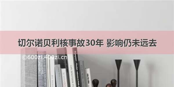 切尔诺贝利核事故30年 影响仍未远去