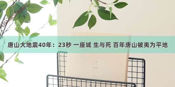 唐山大地震40年：23秒 一座城 生与死 百年唐山被夷为平地