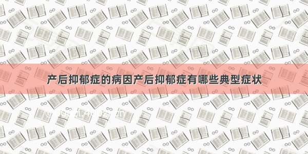 产后抑郁症的病因产后抑郁症有哪些典型症状