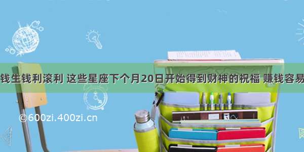 钱生钱利滚利 这些星座下个月20日开始得到财神的祝福 赚钱容易