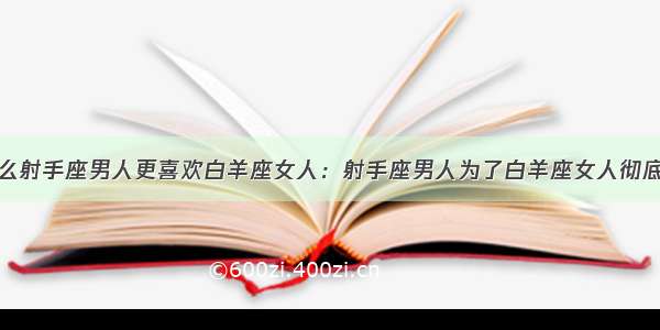 为什么射手座男人更喜欢白羊座女人：射手座男人为了白羊座女人彻底堕落