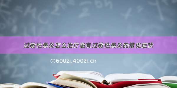 过敏性鼻炎怎么治疗患有过敏性鼻炎的常见症状