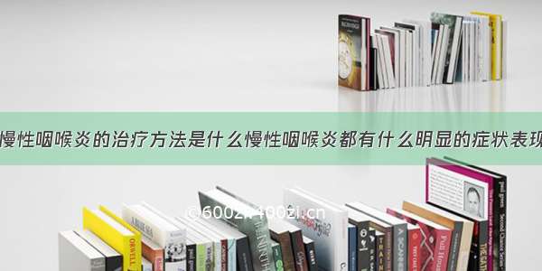 慢性咽喉炎的治疗方法是什么慢性咽喉炎都有什么明显的症状表现