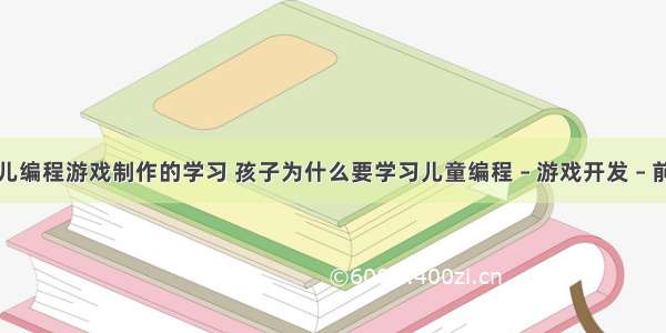 少儿编程游戏制作的学习 孩子为什么要学习儿童编程 – 游戏开发 – 前端