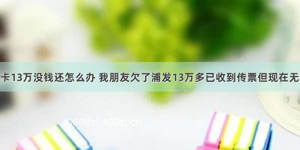 浦发欠信用卡13万没钱还怎么办 我朋友欠了浦发13万多已收到传票但现在无力偿还 法院