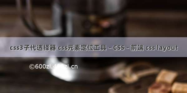 css3子代选择器 css元素定位工具 – CSS – 前端 css layout