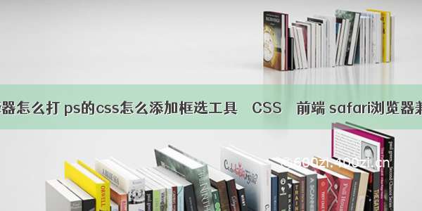 css选择器怎么打 ps的css怎么添加框选工具 – CSS – 前端 safari浏览器兼容css