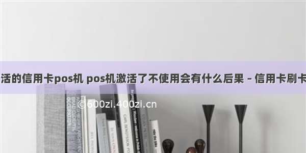 手机激活的信用卡pos机 pos机激活了不使用会有什么后果 – 信用卡刷卡 – 前端