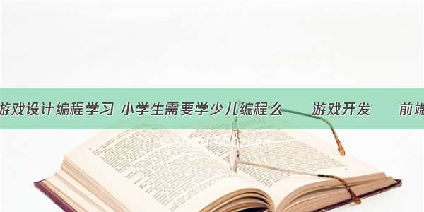 游戏设计编程学习 小学生需要学少儿编程么 – 游戏开发 – 前端