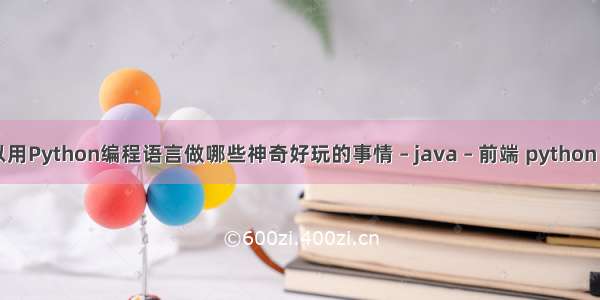 可以用Python编程语言做哪些神奇好玩的事情 – java – 前端 python el if