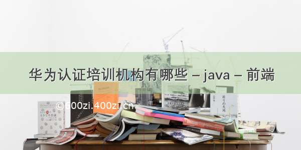 华为认证培训机构有哪些 – java – 前端